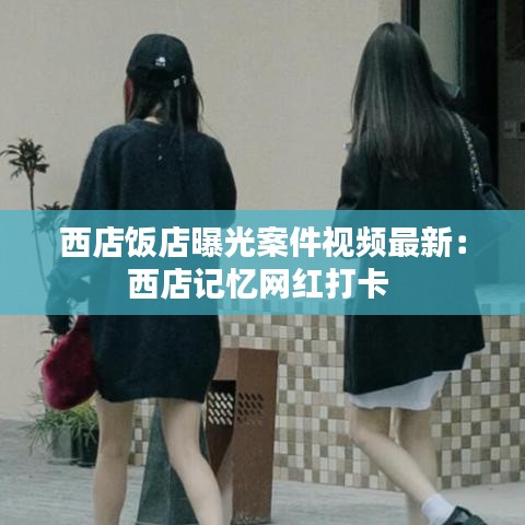 西店饭店曝光案件视频最新:西店记忆网红打卡