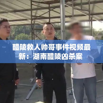 醴陵救人帅哥事件视频最新:湖南醴陵凶杀案