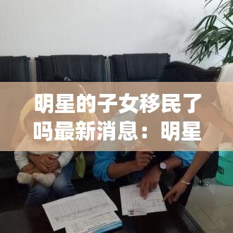 明星的子女移民了吗最新消息:明星的子女们
