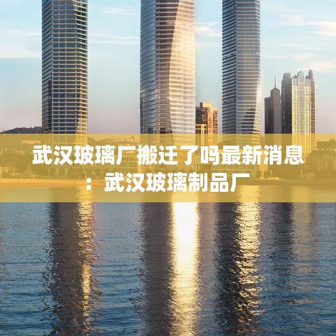 武汉玻璃厂搬迁了吗最新消息:武汉玻璃制品厂