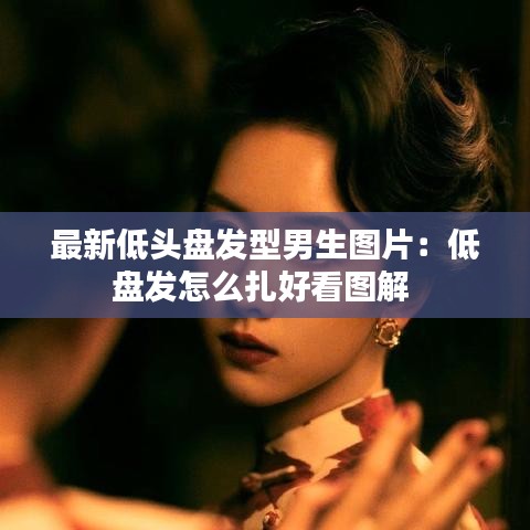 最新低头盘发型男生图片:低盘发怎么扎好看图解