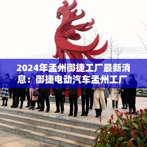 2024年孟州御捷工厂最新消息:御捷电动汽车孟州工厂