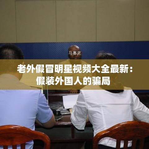 老外假冒明星视频大全最新:假装外国人的骗局