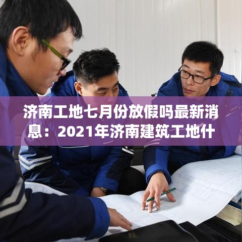 济南工地七月份放假吗最新消息：2021年济南建筑工地什么时候停工 