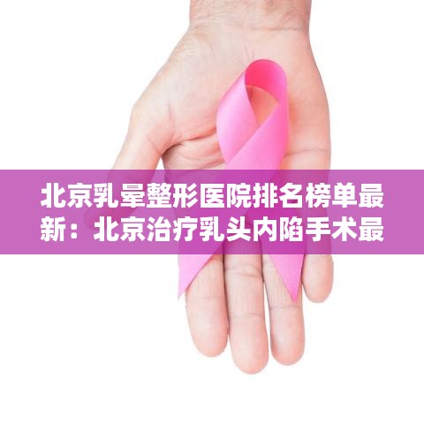 北京乳晕整形医院排名榜单最新:北京治疗乳头内陷手术最好的医院是哪家