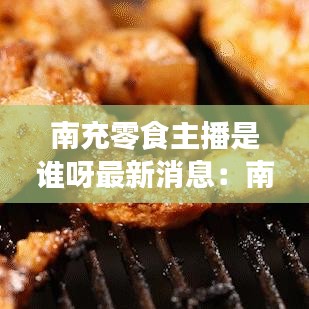 南充零食主播是谁呀最新消息:南充网红打卡地吃货街