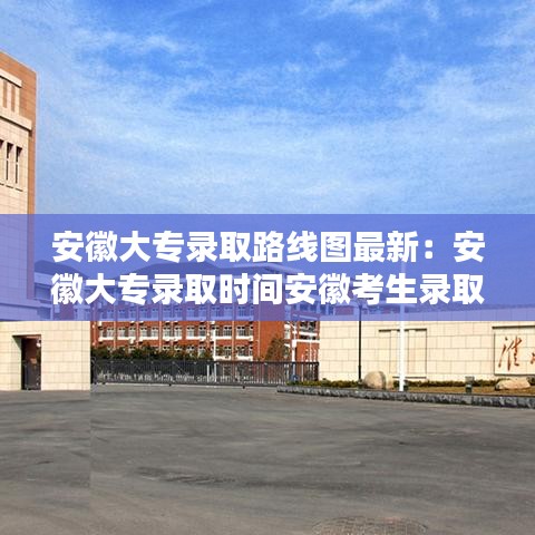 安徽大专录取路线图最新:安徽大专录取时间安徽考生录取查询