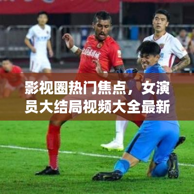 影视圈热门焦点,女演员大结局视频大全最新盘点