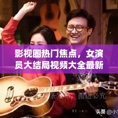 影视圈热门焦点,女演员大结局视频大全最新盘点
