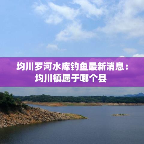 均川罗河水库钓鱼最新消息:均川镇属于哪个县
