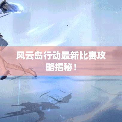 风云岛行动最新比赛攻略揭秘！