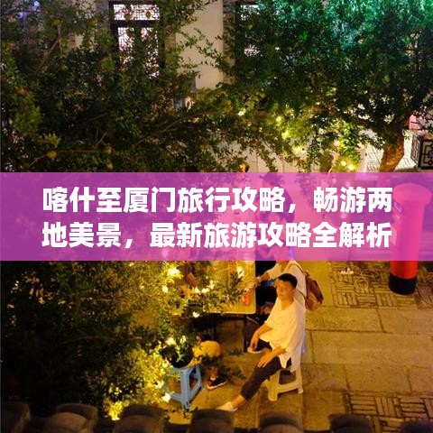 喀什至厦门旅行攻略，畅游两地美景，最新旅游攻略全解析