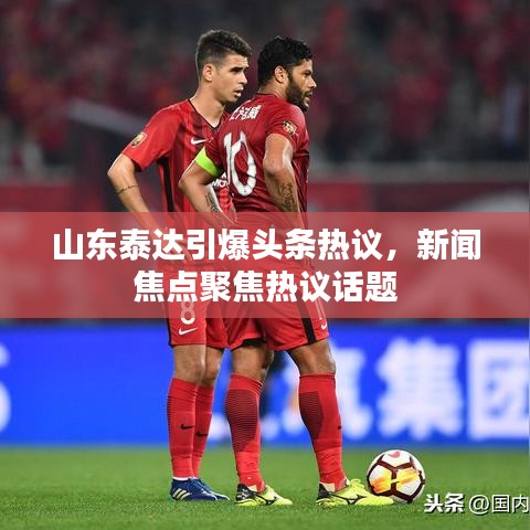 山东泰达引爆头条热议,新闻焦点聚焦热议话题