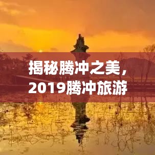 揭秘腾冲之美,2019腾冲旅游攻略全解析!