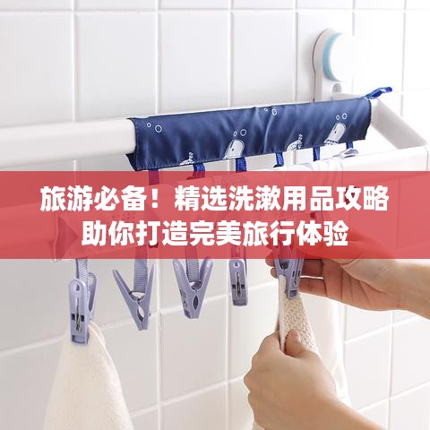 旅游必备！精选洗漱用品攻略助你打造完美旅行体验