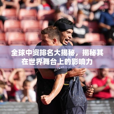 全球中资排名大揭秘,揭秘其在世界舞台上的影响力