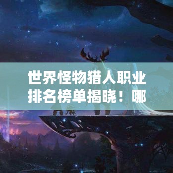 世界怪物猎人职业排名榜单揭晓！哪些猎人独占鳌头？