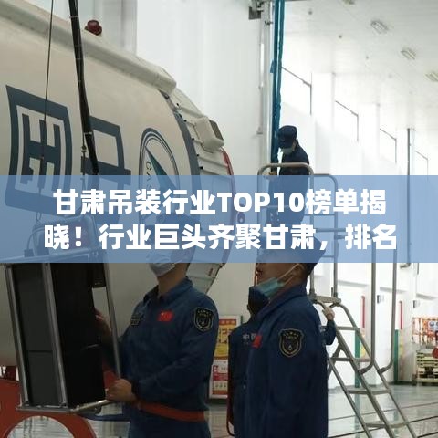 甘肃吊装行业TOP10榜单揭晓！行业巨头齐聚甘肃，排名前十企业一览无余！