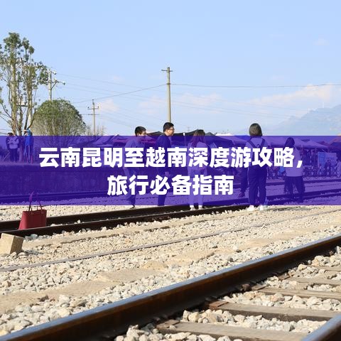 云南昆明至越南深度游攻略,旅行必备指南