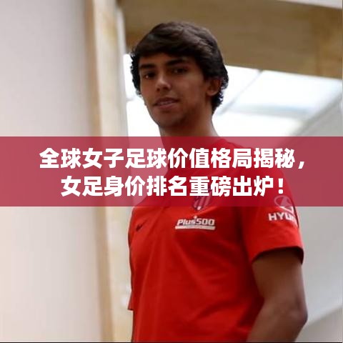 全球女子足球价值格局揭秘,女足身价排名重磅出炉!
