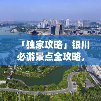 「独家攻略」银川必游景点全攻略,带你玩转城市之旅!
