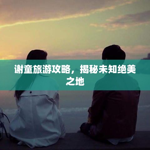 谢童旅游攻略，揭秘未知绝美之地