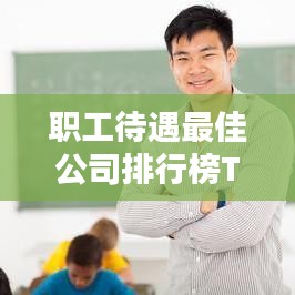 职工待遇最佳公司排行榜TOP，这些公司最吸引人才！