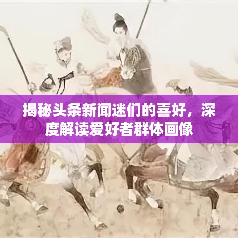 揭秘头条新闻迷们的喜好,深度解读爱好者群体画像