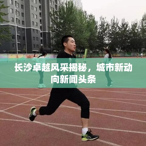 长沙卓越风采揭秘,城市新动向新闻头条