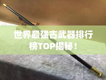 世界最强古武器排行榜TOP揭秘!