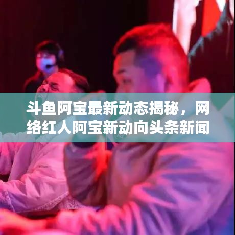 斗鱼阿宝最新动态揭秘,网络红人阿宝新动向头条新闻