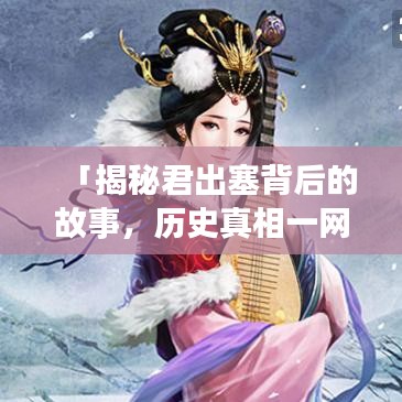 「揭秘君出塞背后的故事，历史真相一网打尽！」