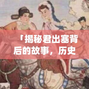 「揭秘君出塞背后的故事,历史真相一网打尽!」