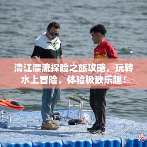 清江漂流探险之旅攻略,玩转水上冒险,体验极致乐趣!
