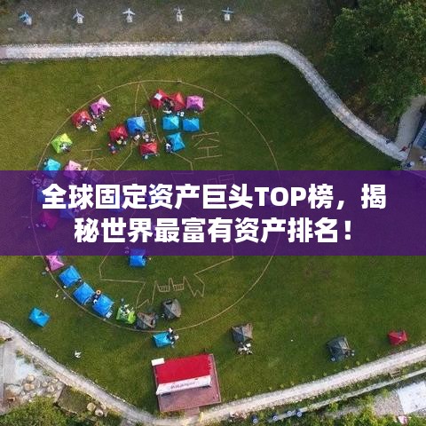 全球固定资产巨头TOP榜,揭秘世界最富有资产排名!