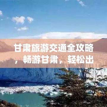 甘肃旅游交通全攻略，畅游甘肃，轻松出行！